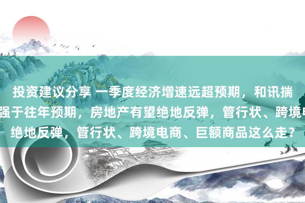 投资建议分享 一季度经济增速远超预期，和讯揣度员马跃：二季度陆续强于往年预期，房地产有望绝地反弹，管行状、跨境电商、巨额商品这么走？