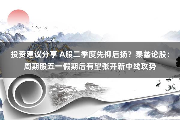 投资建议分享 A股二季度先抑后扬？秦蠡论股：周期股五一假期后有望张开新中线攻势