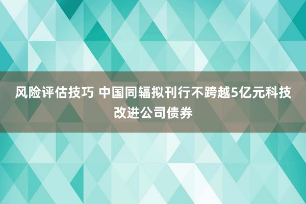 风险评估技巧 中国同辐拟刊行不跨越5亿元科技改进公司债券