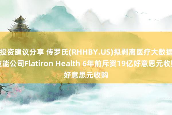 投资建议分享 传罗氏(RHHBY.US)拟剥离医疗大数据技能公司Flatiron Health 6年前斥资19亿好意思元收购