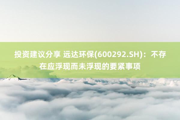 投资建议分享 远达环保(600292.SH)：不存在应浮现而未浮现的要紧事项