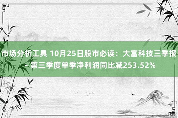 市场分析工具 10月25日股市必读：大富科技三季报 - 第三季度单季净利润同比减253.52%