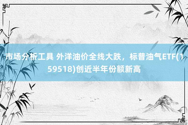 市场分析工具 外洋油价全线大跌，标普油气ETF(159518)创近半年份额新高