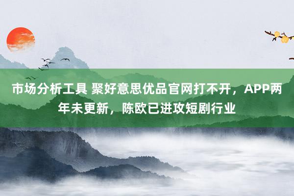 市场分析工具 聚好意思优品官网打不开，APP两年未更新，陈欧已进攻短剧行业