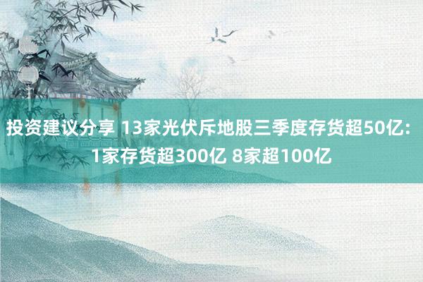 投资建议分享 13家光伏斥地股三季度存货超50亿: 1家存货超300亿 8家超100亿