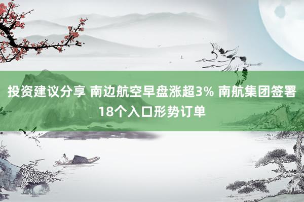 投资建议分享 南边航空早盘涨超3% 南航集团签署18个入口形势订单