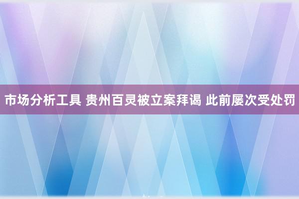 市场分析工具 贵州百灵被立案拜谒 此前屡次受处罚