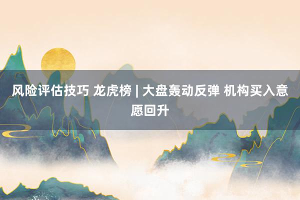 风险评估技巧 龙虎榜 | 大盘轰动反弹 机构买入意愿回升