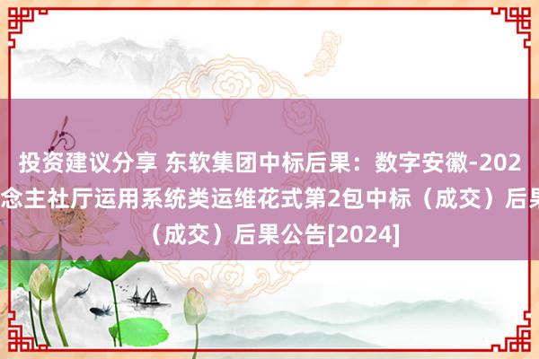 投资建议分享 东软集团中标后果：数字安徽-2024年度省东说念主社厅运用系统类运维花式第2包中标（成交）后果公告[2024]