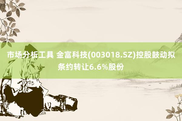 市场分析工具 金富科技(003018.SZ)控股鼓动拟条约转让6.6%股份