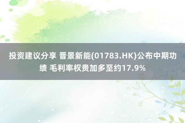 投资建议分享 晋景新能(01783.HK)公布中期功绩 毛利率权贵加多至约17.9%