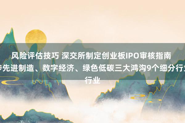 风险评估技巧 深交所制定创业板IPO审核指南 涉先进制造、数字经济、绿色低碳三大鸿沟9个细分行业