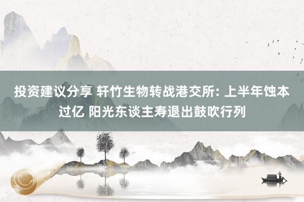 投资建议分享 轩竹生物转战港交所: 上半年蚀本过亿 阳光东谈主寿退出鼓吹行列