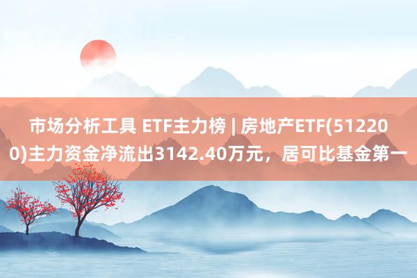 市场分析工具 ETF主力榜 | 房地产ETF(512200)主力资金净流出3142.40万元，居可比基金第一