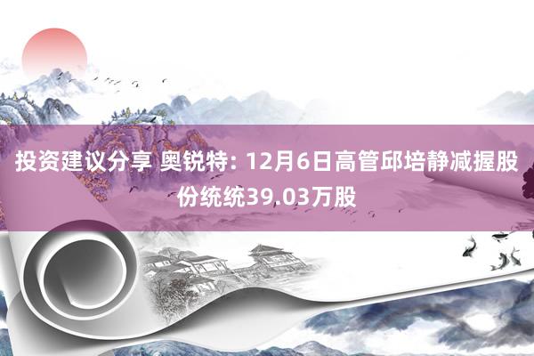 投资建议分享 奥锐特: 12月6日高管邱培静减握股份统统39.03万股