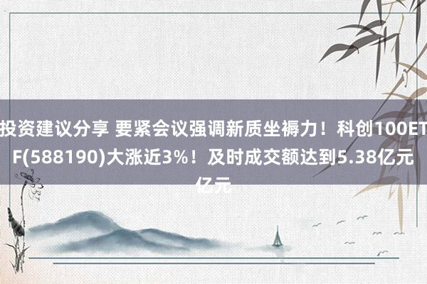 投资建议分享 要紧会议强调新质坐褥力！科创100ETF(588190)大涨近3%！及时成交额达到5.38亿元