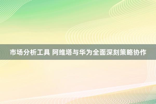 市场分析工具 阿维塔与华为全面深刻策略协作