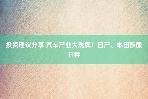 投资建议分享 汽车产业大洗牌！日产、本田酝酿并吞