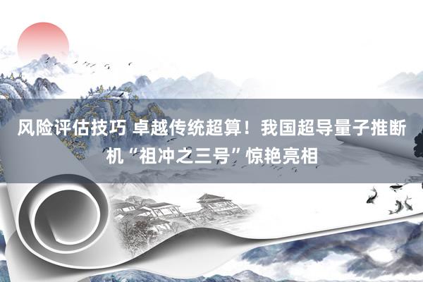 风险评估技巧 卓越传统超算！我国超导量子推断机“祖冲之三号”惊艳亮相