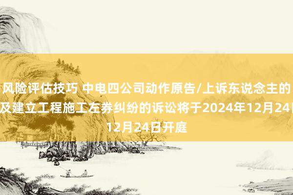 风险评估技巧 中电四公司动作原告/上诉东说念主的4起触及建立工程施工左券纠纷的诉讼将于2024年12月24日开庭