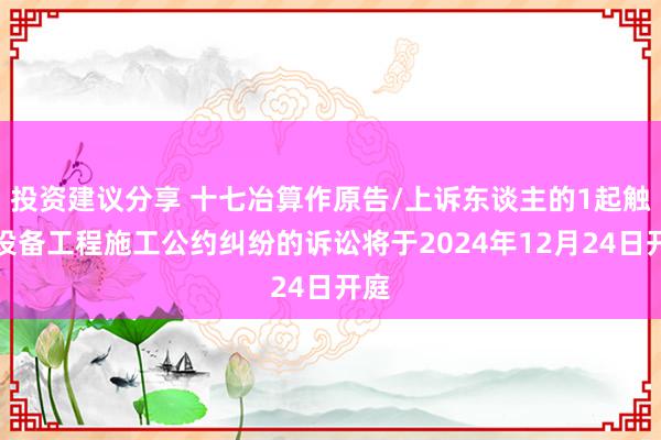 投资建议分享 十七冶算作原告/上诉东谈主的1起触及设备工程施工公约纠纷的诉讼将于2024年12月24日开庭