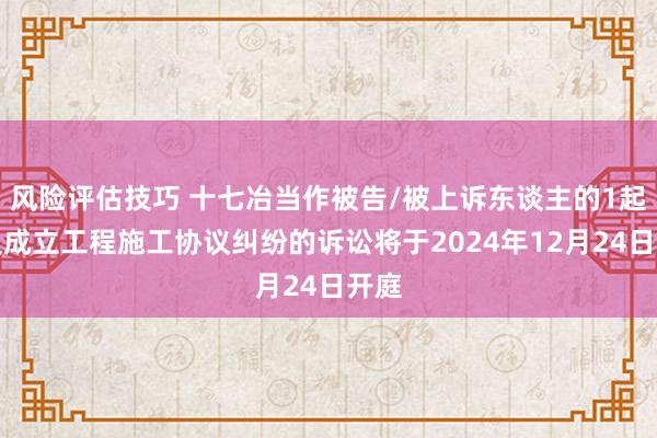 风险评估技巧 十七冶当作被告/被上诉东谈主的1起波及成立工程施工协议纠纷的诉讼将于2024年12月24日开庭