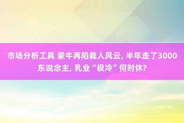 市场分析工具 蒙牛再陷裁人风云, 半年走了3000东说念主, 乳业“极冷”何时休?