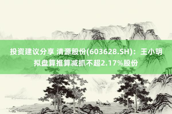 投资建议分享 清源股份(603628.SH)：王小明拟盘算推算减抓不超2.17%股份