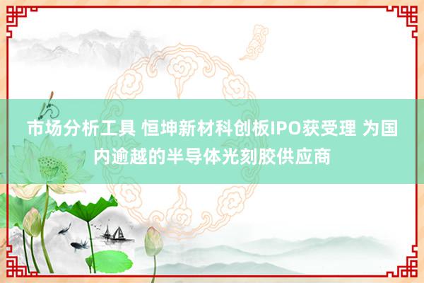 市场分析工具 恒坤新材科创板IPO获受理 为国内逾越的半导体光刻胶供应商