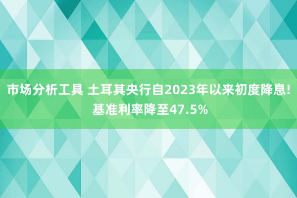 市场分析工具 土耳其央行自2023年以来初度降息! 基准利率降至47.5%