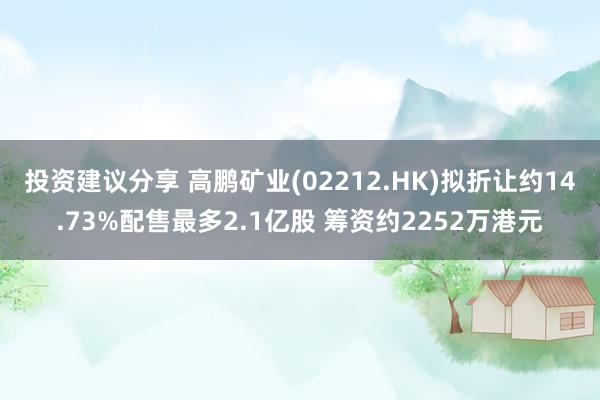 投资建议分享 高鹏矿业(02212.HK)拟折让约14.73%配售最多2.1亿股 筹资约2252万港元