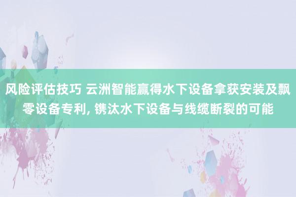 风险评估技巧 云洲智能赢得水下设备拿获安装及飘零设备专利, 镌汰水下设备与线缆断裂的可能