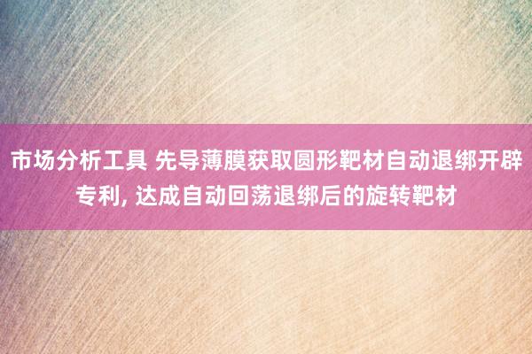 市场分析工具 先导薄膜获取圆形靶材自动退绑开辟专利, 达成自动回荡退绑后的旋转靶材