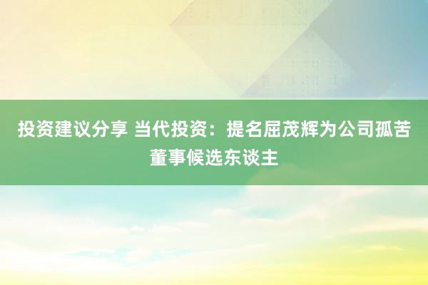 投资建议分享 当代投资：提名屈茂辉为公司孤苦董事候选东谈主