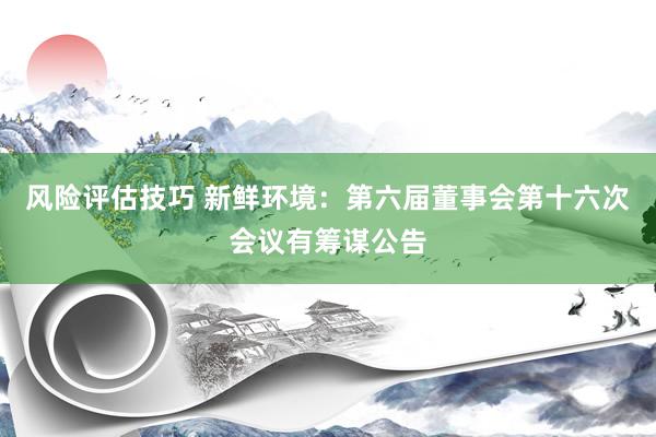 风险评估技巧 新鲜环境：第六届董事会第十六次会议有筹谋公告