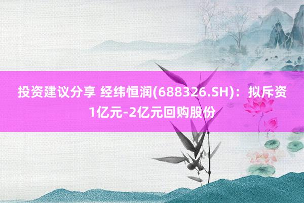 投资建议分享 经纬恒润(688326.SH)：拟斥资1亿元-2亿元回购股份