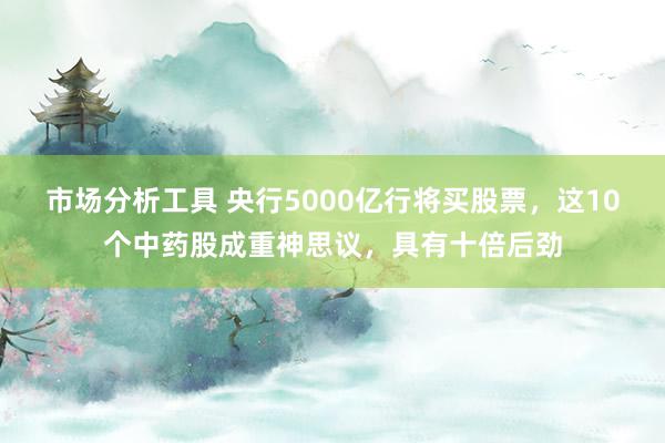 市场分析工具 央行5000亿行将买股票，这10个中药股成重神思议，具有十倍后劲