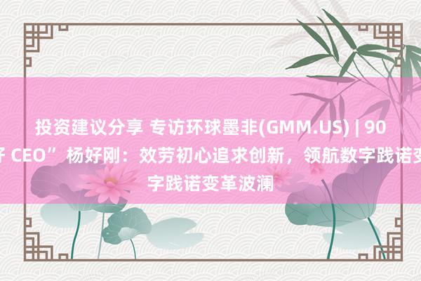 投资建议分享 专访环球墨非(GMM.US) | 90后“最好 CEO” 杨好刚：效劳初心追求创新，领航数字践诺变革波澜