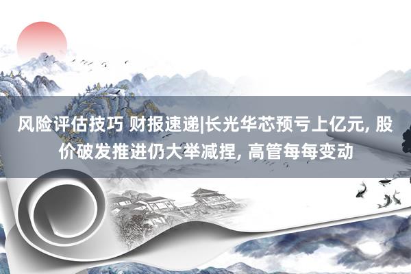 风险评估技巧 财报速递|长光华芯预亏上亿元, 股价破发推进仍大举减捏, 高管每每变动