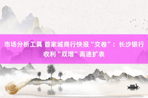 市场分析工具 首家城商行快报“交卷”：长沙银行收利“双增”高速扩表