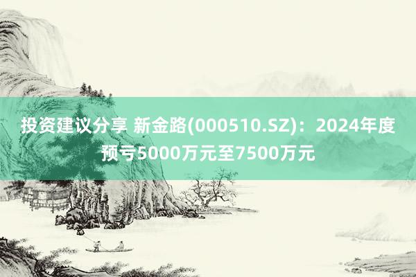 投资建议分享 新金路(000510.SZ)：2024年度预亏5000万元至7500万元