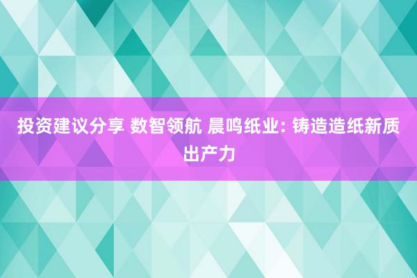 投资建议分享 数智领航 晨鸣纸业: 铸造造纸新质出产力