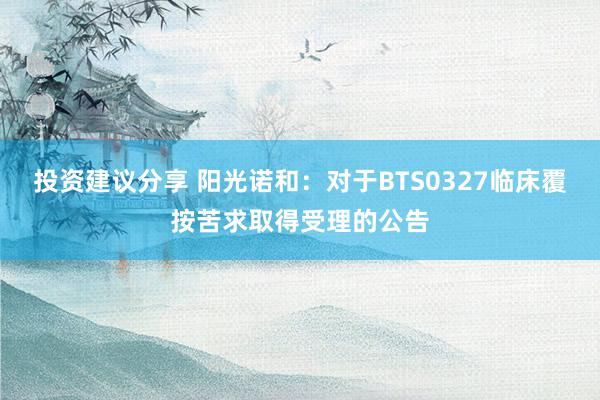 投资建议分享 阳光诺和：对于BTS0327临床覆按苦求取得受理的公告