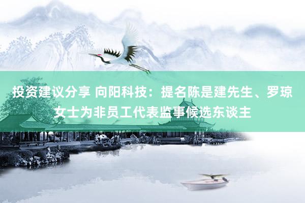 投资建议分享 向阳科技：提名陈是建先生、罗琼女士为非员工代表监事候选东谈主