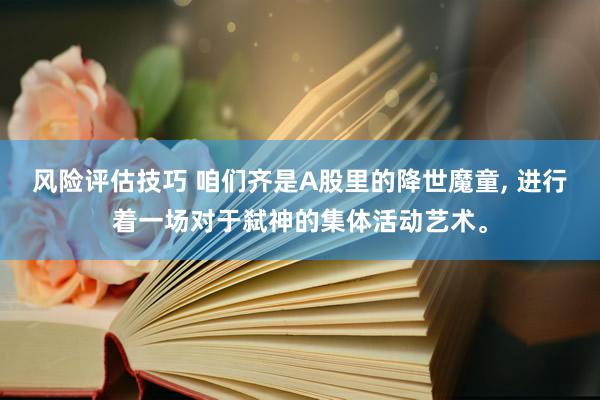 风险评估技巧 咱们齐是A股里的降世魔童, 进行着一场对于弑神的集体活动艺术。