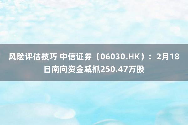 风险评估技巧 中信证券（06030.HK）：2月18日南向资金减抓250.47万股