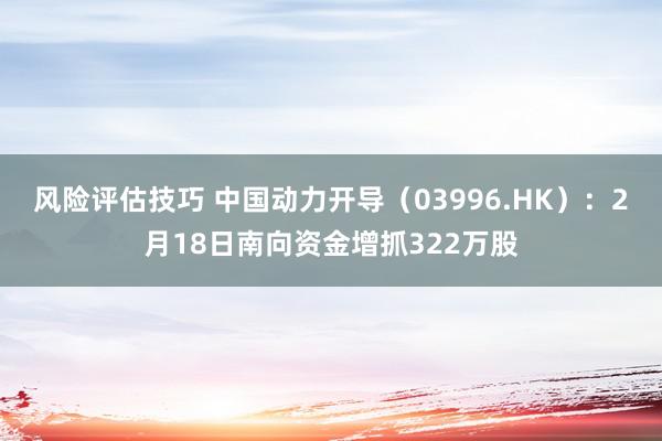 风险评估技巧 中国动力开导（03996.HK）：2月18日南向资金增抓322万股