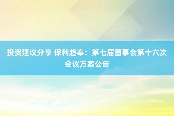 投资建议分享 保利趋奉：第七届董事会第十六次会议方案公告