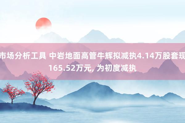 市场分析工具 中岩地面高管牛辉拟减执4.14万股套现165.52万元, 为初度减执