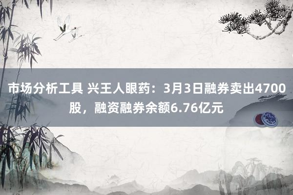 市场分析工具 兴王人眼药：3月3日融券卖出4700股，融资融券余额6.76亿元